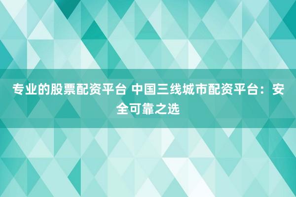 专业的股票配资平台 中国三线城市配资平台：安全可靠之选