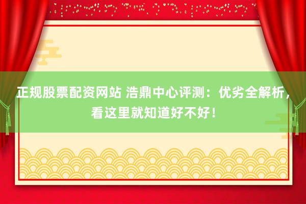 正规股票配资网站 浩鼎中心评测：优劣全解析，看这里就知道好不好！