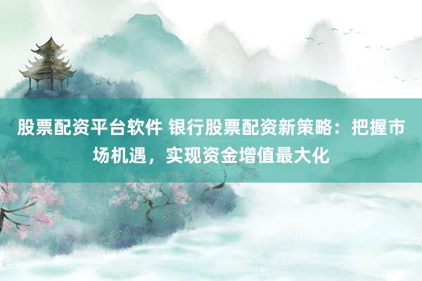 股票配资平台软件 银行股票配资新策略：把握市场机遇，实现资金增值最大化
