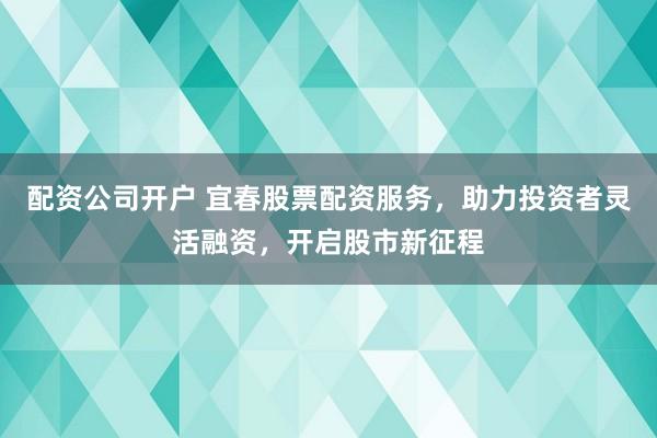 配资公司开户 宜春股票配资服务，助力投资者灵活融资，开启股市新征程