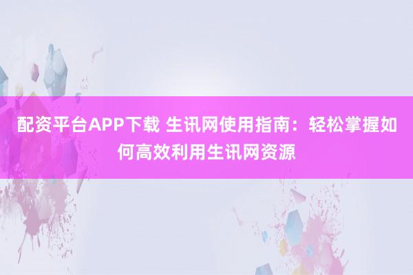 配资平台APP下载 生讯网使用指南：轻松掌握如何高效利用生讯网资源