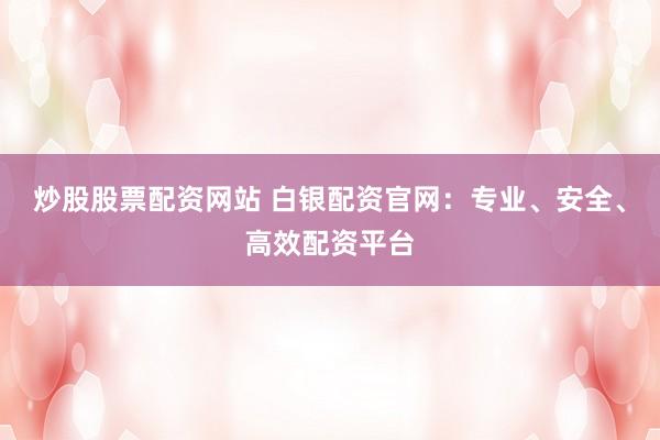 炒股股票配资网站 白银配资官网：专业、安全、高效配资平台