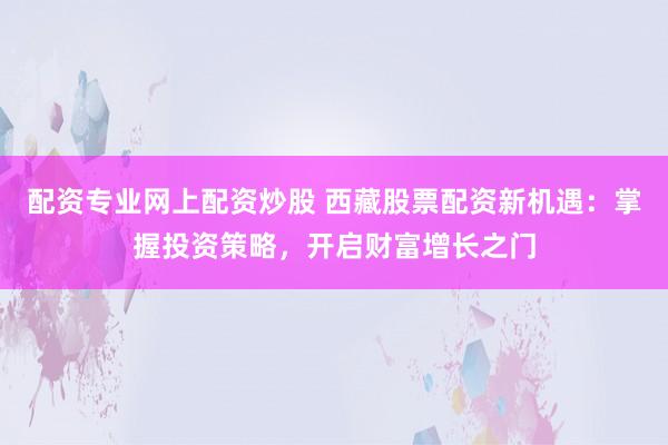 配资专业网上配资炒股 西藏股票配资新机遇：掌握投资策略，开启财富增长之门